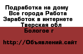 Подработка на дому  - Все города Работа » Заработок в интернете   . Тверская обл.,Бологое г.